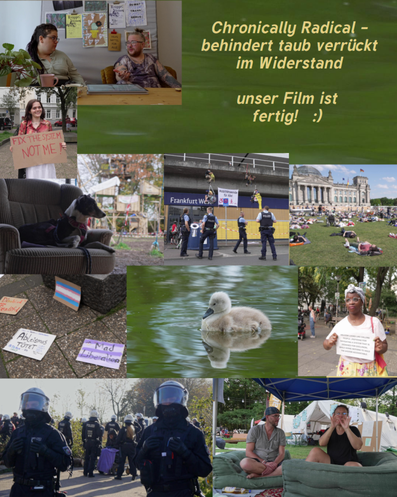 Chronically Radical - behindert taub verrueckt im Widerstand unser Film ist fertig :) 
Collage mit Bildern aus dem Film: Hund auf Sofa vor mehrstoeckigem Baumhaus, kletternde Rollstuhlfahrer*innen vor dem Frankfurt West, davor Polizist*innen, eine Schwarze Demonstrantin mit Dutt, mehrere Schilder auf dem Boden"Ableismus toetet", "Mad liberation" trans Flagge. Menschen die vor dem Bundestag liegen, ein Schwanenbaby im gruenen Wasser, Demonstrant*in mit Schild: "fix the system not me", SchwarzRund und SimoTier im Gespraech, ein Rollifahrender Mensch hinter Polizei, 2 gebaerdende Menschen