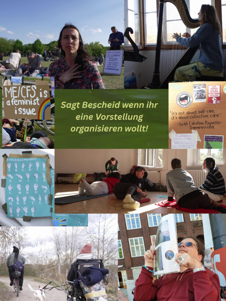Sagt Bescheid wenn ihr eine Vorstellung organisieren wollt! Foto Collage mit Bildern aus dem FIlm: Schild "ME/CFS is a feminist issue", eine Schwarze Person mit bunter Bluse auf einer Wiese wo Menschen liegen, eine weisse Frau mit roten Haaren die Harfe spielt, ein Brett wo draufsteht "its not about self-care its about collective care", Fingeralphabetposter, mehrere Menschen die auf dem Boden sitzen und sich unterhalten, eine Person mit dreads auf einem Fahrrad und ein Mensch im E-Rollstuhl, daneben ein weisser Hund. EIne laechelnde weisse Rollstuhlfahrernde Person die ein Schild hochhaelt