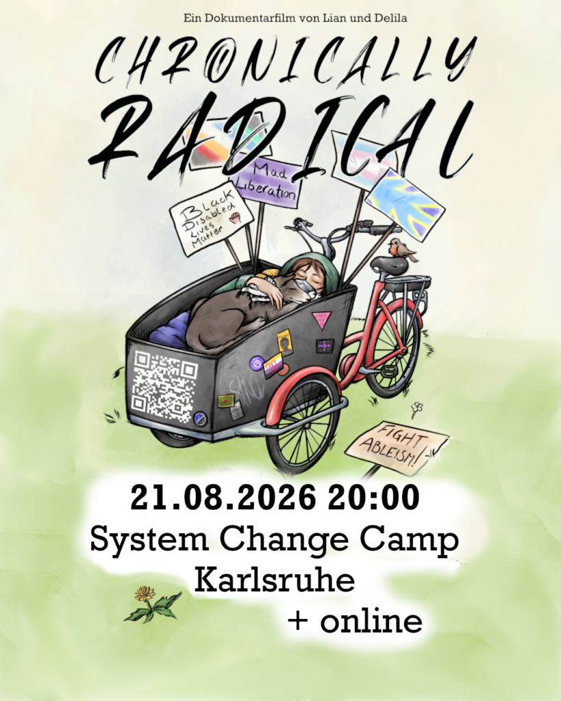 In die Mitte eine Zeichnung von einem roten Lastenrad mit einer schwarzen Kiste vorne. Die Kiste ist beschmückt mit politischen Aufklebern und einem QR Code. Darin liegt ein weißer Mensch mit braunem Haar, einer grünen Jacke, und einer FFP-Maske. Auf dem Mensch liegt ein schwarz-weißer Hund mit geschlossenen Augen und einer Keffiyeh um den Hals. Hinten in der Kiste sind Plakate: „Black Disabled Lives Matter“, „Mad Liberation“; da ist eine Disability-Pride-Flagge, eine Trans-Flagge, die Flagge der Gebärdensprachgemeinschaft und tauber Menschen. Auf dem Boden liegt noch ein Plakat wo „Fight Ableism“ drauf steht.

Text: "Chronically Radical, ein Dokumentarfilm von Lian und Delila, 21.08.2026 20:00, System Change Camp Karlsruhe und online"
